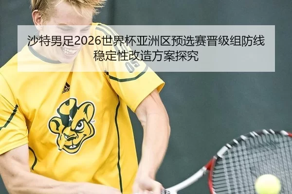 沙特男足2026世界杯亚洲区预选赛晋级组防线稳定性改造方案探究